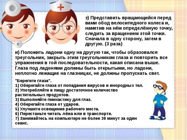 з) Представить вращающийся перед вами обод велосипедного колеса и, наметив на нём определённую точку, следить за вращением этой точки. Сначала в одну сторону, затем в другую. (3 раза) и) Положить ладони одну на другую так, чтобы образовался треугольник, закрыть этим треугольником глаза и повторить все упражнения в той последовательности, какая описана выше. Глаза под ладонями должны быть открытыми, но ладони, неплотно лежащие на глазницах, не должны пропускать свет. 