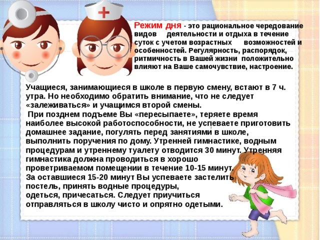 Режим дня - это рациональное чередование видов деятельности и отдыха в течение суток с учетом возрастных возможностей и особенностей. Регулярность, распорядок, ритмичность в Вашей жизни положительно влияют на Ваше самочувствие, настроение. Учащиеся, занимающиеся в школе в первую смену, встают в 7 ч. утра. Но необходимо обратить внимание, что не следует «залеживаться» и учащимся второй смены.  При позднем подъеме Вы «пересыпаете», теряете время наиболее высокой работоспособности, не успеваете приготовить домашнее задание, погулять перед занятиями в школе, выполнить поручения по дому. Утренней гимнастике, водным процедурам и утреннему туалету отводится 30 минут. Утренняя гимнастика должна проводиться в хорошо проветриваемом помещении в течение 10-15 минут. За оставшиеся 15-20 минут Вы успеваете застелить постель, принять водные процедуры, одеться, причесаться. Следует приучиться отправляться в школу чисто и опрятно одетыми.  