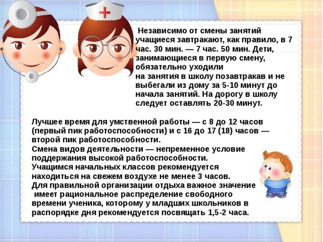  Независимо от смены занятий учащиеся завтракают, как правило, в 7 час. 30 мин. — 7 час. 50 мин. Дети, занимающиеся в первую смену, обязательно уходили на занятия в школу позавтракав и не выбегали из дому за 5-10 минут до начала занятий. На дорогу в школу следует оставлять 20-30 минут. Лучшее время для умственной работы — с 8 до 12 часов (первый пик работоспособности) и с 16 до 17 (18) часов — второй пик работоспособности. Смена видов деятельности — непременное условие поддержания высокой работоспособности. Учащимся начальных классов рекомендуется находиться на свежем воздухе не менее 3 часов. Для правильной организации отдыха важное значение  имеет рациональное распределение свободного времени ученика, которому у младших школьников в распорядке дня рекомендуется посвящать 1,5-2 часа.  