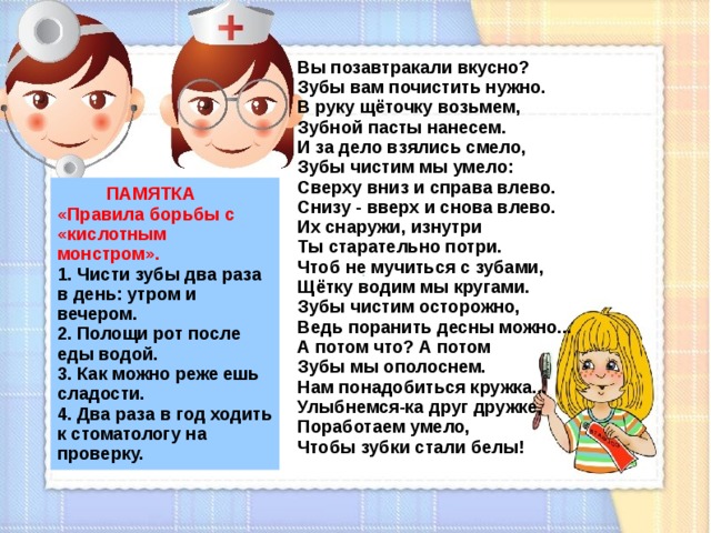 Вы позавтракали вкусно?  Зубы вам почистить нужно.  В руку щёточку возьмем,  Зубной пасты нанесем.  И за дело взялись смело,  Зубы чистим мы умело:  Сверху вниз и справа влево.  Снизу - вверх и снова влево.  Их снаружи, изнутри  Ты старательно потри.  Чтоб не мучиться с зубами,  Щётку водим мы кругами.  Зубы чистим осторожно,  Ведь поранить десны можно...  А потом что? А потом  Зубы мы ополоснем.  Нам понадобиться кружка...  Улыбнемся-ка друг дружке,  Поработаем умело,  Чтобы зубки стали белы!   ПАМЯТКА  «Правила борьбы с «кислотным монстром».  1. Чисти зубы два раза в день: утром и вечером.  2. Полощи рот после еды водой.  3. Как можно реже ешь сладости.  4. Два раза в год ходить к стоматологу на проверку.  
