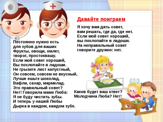 Давайте поиграем  Я хочу вам дать совет, вам решать, где да, где нет.  Если мой совет хороший, вы похлопайте в ладоши.  На неправильный совет говорите дружно: нет. Постоянно нужно есть для зубов для ваших  Фрукты, овощи, омлет, творог, простоквашу.  Если мой совет хороший,  Вы похлопайте в ладоши.  Не грызите лист капустный,  Он совсем, совсем не вкусный,  Лучше ешьте шоколад,  Вафли, сахар, мармелад.  Это правильный совет?  Нет! Говорила маме Люба:  Я не буду чистить зубы.  И теперь у нашей Любы  Дырка в каждом, каждом зубе.   Каков будет ваш ответ?  Молодчина Люба? Нет!  