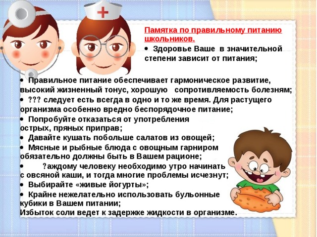 Памятка по правильному питанию школьников.  Здоровье Ваше в значительной степени зависит от питания;  Правильное питание обеспечивает гармоническое развитие, высокий жизненный тонус, хорошую сопротивляемость болезням;  Вам следует есть всегда в одно и то же время. Для растущего организма особенно вредно беспорядочное питание;  Попробуйте отказаться от употребления острых, пряных приправ;  Давайте кушать побольше салатов из овощей;  Мясные и рыбные блюда с овощным гарниром обязательно должны быть в Вашем рационе;  К аждому человеку необходимо утро начинать с овсяной каши, и тогда многие проблемы исчезнут;  Выбирайте «живые йогурты»;  Крайне нежелательно использовать бульонные кубики в Вашем питании; Избыток соли ведет к задержке жидкости в организме.  