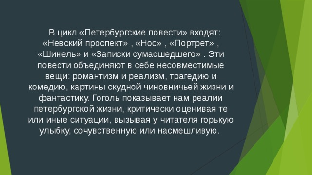  В цикл «Петербургские повести» входят: «Невский проспект» , «Нос» , «Портрет» , «Шинель» и «Записки сумасшедшего» . Эти повести объединяют в себе несовместимые вещи: романтизм и реализм, трагедию и комедию, картины скудной чиновничьей жизни и фантастику. Гоголь показывает нам реалии петербургской жизни, критически оценивая те или иные ситуации, вызывая у читателя горькую улыбку, сочувственную или насмешливую.    