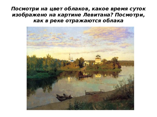 Посмотри на цвет облаков, какое время суток изображено на картине Левитана? Посмотри, как в реке отражаются облака 