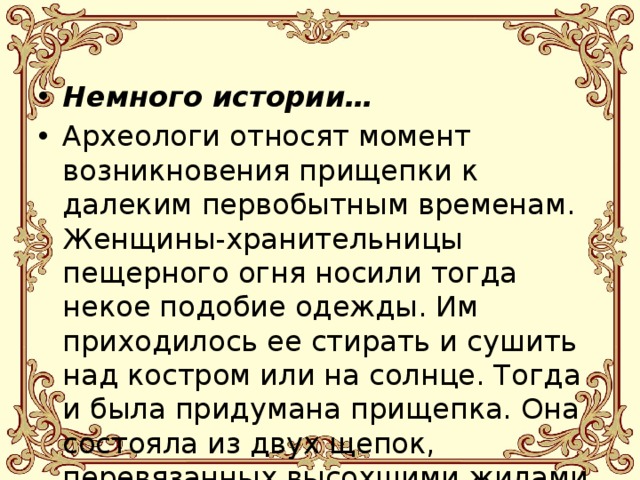 Немного истории… Археологи относят момент возникновения прищепки к далеким первобытным временам. Женщины-хранительницы пещерного огня носили тогда некое подобие одежды. Им приходилось ее стирать и сушить над костром или на солнце. Тогда и была придумана прищепка. Она состояла из двух щепок, перевязанных высохшими жилами убитых животных. 