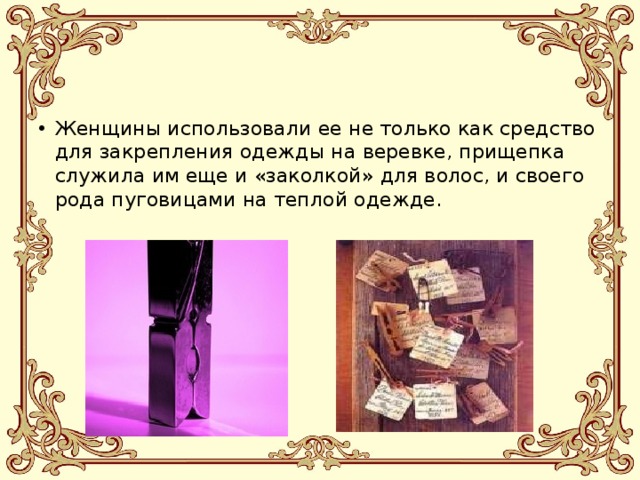 Женщины использовали ее не только как средство для закрепления одежды на веревке, прищепка служила им еще и «заколкой» для волос, и своего рода пуговицами на теплой одежде. 