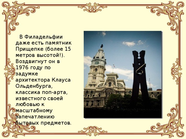  В Филадельфии даже есть памятник Прищепке (более 15 метров высотой!). Воздвигнут он в 1976 году по задумке архитектора Клауса Ольденбурга, классика поп-арта, известного своей любовью к масштабному запечатлению бытовых предметов. 