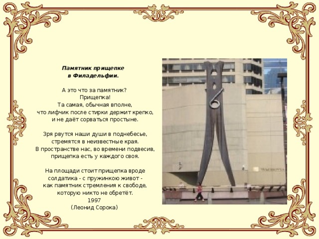  Памятник прищепке в Филадельфии. А это что за памятник?  Прищепка!  Та самая, обычная вполне,  что лифчик после стирки держит крепко,  и не даёт сорваться простыне.  Зря рвутся наши души в поднебесье,  стремятся в неизвестные края.  В пространстве нас, во времени подвесив,  прищепка есть у каждого своя.  На площади стоит прищепка вроде  солдатика - с пружинкою живот -  как памятник стремления к свободе,  которую никто не обретёт. 1997 (Леонид Сорока) 