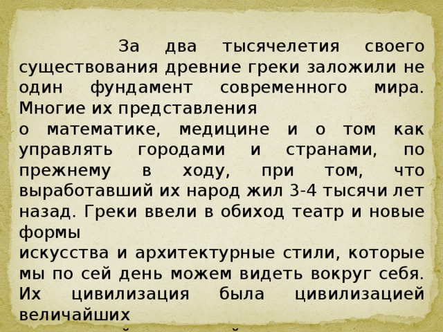  За два тысячелетия своего существования древние греки заложили не один фундамент современного мира. Многие их представления о математике, медицине и о том как управлять городами и странами, по прежнему в ходу, при том, что выработавший их народ жил 3-4 тысячи лет назад. Греки ввели в обиход театр и новые формы искусства и архитектурные стили, которые мы по сей день можем видеть вокруг себя. Их цивилизация была цивилизацией величайших достижений и открытий. 