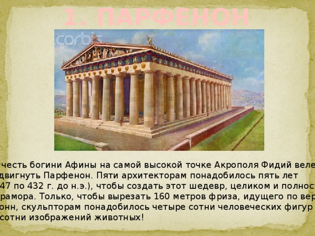 1. ПАРФЕНОН  В честь богини Афины на самой высокой точке Акрополя Фидий велел  воздвигнуть Парфенон. Пяти архитекторам понадобилось пять лет  (с 447 по 432 г. до н.э.), чтобы создать этот шедевр, целиком и полностью из мрамора. Только, чтобы вырезать 160 метров фриза, идущего по верху  колонн, скульпторам понадобилось четыре сотни человеческих фигур и две сотни изображений животных! 