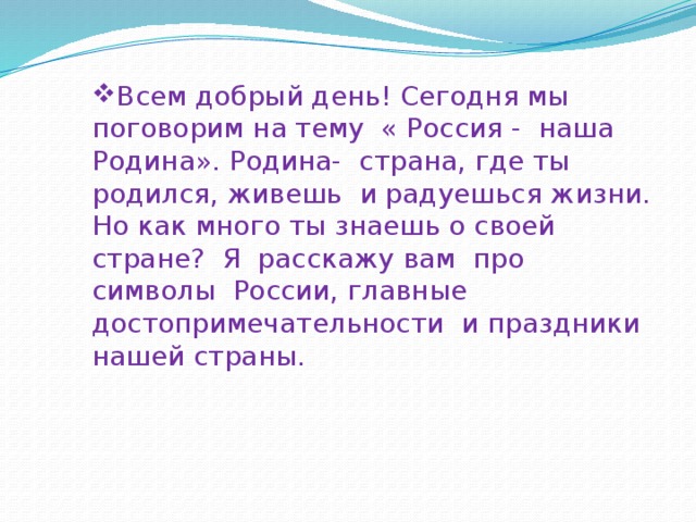 Всем добрый день! Сегодня мы поговорим на тему « Россия - наша Родина». Родина- страна, где ты родился, живешь и радуешься жизни. Но как много ты знаешь о своей стране? Я расскажу вам про символы России, главные достопримечательности и праздники нашей страны. 