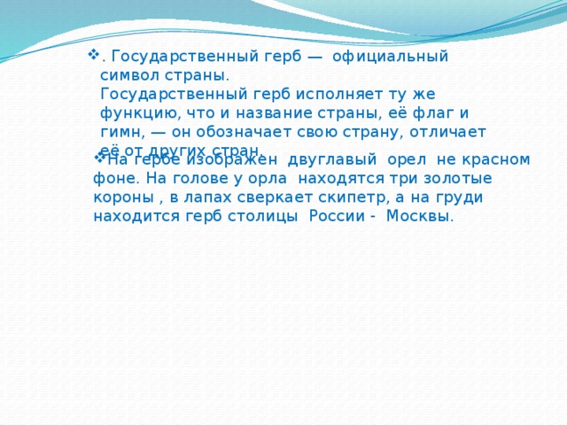 . Государственный герб — официальный символ страны.  Государственный герб исполняет ту же функцию, что и название страны, её флаг и гимн, — он обозначает свою страну, отличает её от других стран. . Государственный герб — официальный символ страны.  Государственный герб исполняет ту же функцию, что и название страны, её флаг и гимн, — он обозначает свою страну, отличает её от других стран. . Государственный герб — официальный символ страны.  Государственный герб исполняет ту же функцию, что и название страны, её флаг и гимн, — он обозначает свою страну, отличает её от других стран. На гербе изображен двуглавый орел не красном фоне. На голове у орла находятся три золотые короны , в лапах сверкает скипетр, а на груди находится герб столицы России - Москвы. 