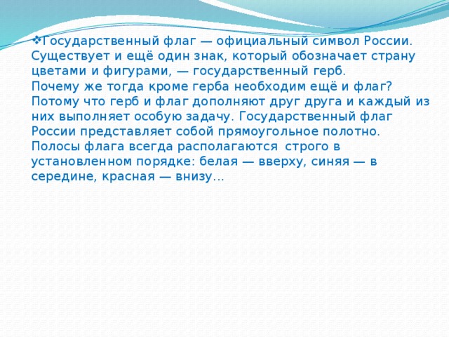 Государственный флаг — официальный символ России. Существует и ещё один знак, который обозначает страну цветами и фигурами, — государственный герб.  Почему же тогда кроме герба необходим ещё и флаг? Потому что герб и флаг дополняют друг друга и каждый из них выполняет особую задачу. Государственный флаг России представляет собой прямоугольное полотно. Полосы флага всегда располагаются строго в установленном порядке: белая — вверху, синяя — в середине, красная — внизу...   