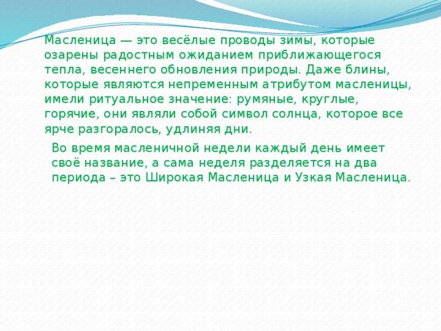 Масленица — это весёлые проводы зимы, которые озарены радостным ожиданием приближающегося тепла, весеннего обновления природы. Даже блины, которые являются непременным атрибутом масленицы, имели ритуальное значение: румяные, круглые, горячие, они являли собой символ солнца, которое все ярче разгоралось, удлиняя дни.   Во время масленичной недели каждый день имеет своё название, а сама неделя разделяется на два периода – это Широкая Масленица и Узкая Масленица. 