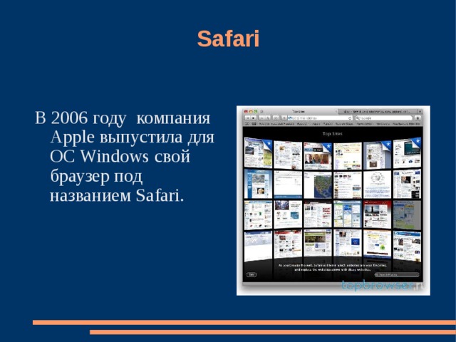 Safari В 2006 году на рынке браузеров для Windows появился еще один крупный игрок: компания Apple выпустила для ОС Windows свой браузер под названием Safari. В соответствии с лицензией, исходники предоставили всем желающим. Необычность внешнего вида, современные технологии, находки в интерфейсе, бренд Apple — все это позволило браузеру обрести значительное количество поклонников. Вместе с тем, Safari для Windows не поддерживал расширения, что сразу отнимало у него большое количество очков. В 2006 году компания Apple выпустила для ОС Windows свой браузер под названием Safari. 