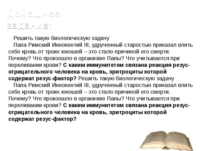 Домашнее задание: Решить такую биологическую задачу Папа Римский Иннокентий III, удрученный старостью приказал влить себе кровь от троих юношей – это стало причиной его смерти. Почему? Что произошло в организме Папы? Что учитывается при переливании крови? С каким иммунитетом связана реакция резус-отрицательного человека на кровь, эритроциты которой содержат резус-фактор? Решить такую биологическую задачу Папа Римский Иннокентий III, удрученный старостью приказал влить себе кровь от троих юношей – это стало причиной его смерти. Почему? Что произошло в организме Папы? Что учитывается при переливании крови? С каким иммунитетом связана реакция резус-отрицательного человека на кровь, эритроциты которой содержат резус-фактор? 