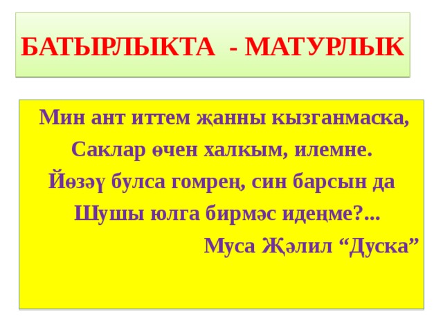 БАТЫРЛЫКТА - МАТУРЛЫК  Мин ант иттем җанны кызганмаска, Саклар өчен халкым, илемне. Йөзәү булса гомрең, син барсын да  Шушы юлга бирмәс идеңме?... Муса Җәлил “Дуска” 
