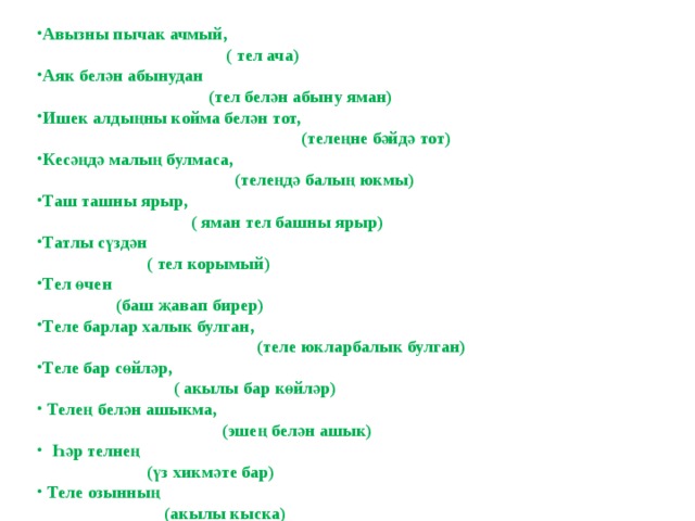 Авызны пычак ачмый,  ( тел ача) Аяк белән абынудан  (тел белән абыну яман) Ишек алдыңны койма белән тот,  (телеңне бәйдә тот) Кесәңдә малың булмаса,  (телеңдә балың юкмы) Таш ташны ярыр,  ( яман тел башны ярыр) Татлы сүздән  ( тел корымый) Тел өчен  (баш җавап бирер) Теле барлар халык булган,  (теле юкларбалык булган) Теле бар сөйләр,  ( акылы бар көйләр)  Телең белән ашыкма,  (эшең белән ашык)  Һәр телнең  (үз хикмәте бар)  Теле озынның  (акылы кыска)  