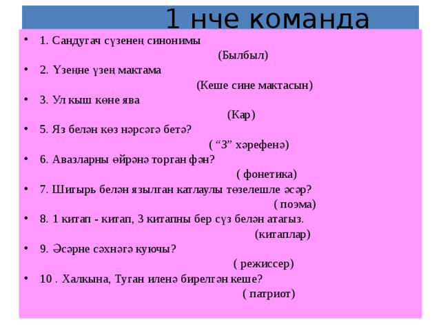  1 нче команда 1. Сандугач сүзенең синонимы  (Былбыл) 2. Үзеңне үзең мактама  (Кеше сине мактасын) 3. Ул кыш к ө не я ва  (Кар) 5. Яз белән көз нәрсәгә бетә?  ( “З” хәрефенә) 6. Авазларны өйрәнә торган фән?  ( фонетика) 7. Шигырь белән язылган катлаулы төзелешле әсәр?  ( поэма) 8. 1 китап - китап, 3 китапны бер сүз белән атагыз.  (китаплар) 9. Әсәрне сәхнәгә куючы?  ( режиссер) 10 . Халкына, Туган иленә бирелгән кеше?  ( патриот) 