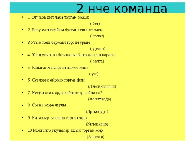  2 нче команда 1. Эт чаба дип чаба торган бөҗәк 1. Эт чаба дип чаба торган бөҗәк  ( бет)  ( бет) 2. Бору өчен җайлы булган кеше әгъзасы 2. Бору өчен җайлы булган кеше әгъзасы  ( колак)  ( колак) 3.Утын төяп бармый торган урын 3.Утын төяп бармый торган урын  ( урман)  ( урман) 4. Үзең утырган ботакка чаба торган эш коралы 4. Үзең утырган ботакка чаба торган эш коралы  ( балта)  ( балта) 5. Казыган чокырга төшүче кеше 5. Казыган чокырга төшүче кеше  ( үзе)  ( үзе) 6. Сүзләрне өйрәнә торган фән 6. Сүзләрне өйрәнә торган фән  (Лексикология)  (Лексикология) 7. Нинди әсәрләрдә хайваннар сөйләшә? 7. Нинди әсәрләрдә хайваннар сөйләшә?  (әкиятләрдә)  (әкиятләрдә) 8. Сәхнә әсәре язучы 8. Сәхнә әсәре язучы  (Драматург)  (Драматург) 9. Китаплар саклана торган җир 9. Китаплар саклана торган җир  (Китапханә)  (Китапханә) 10 Мәктәптә укучылар ашый торган җир 10 Мәктәптә укучылар ашый торган җир  (Ашханә)  (Ашханә) 