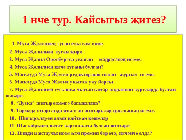  1 нче тур. Кайсыгыз җитез?  1. Муса Җәлилнең туган елы һәм көне.  2. Муса Җәлилнең туган җире .  3. Муса Җәлил Оренбургта укыган мәдрәсәнең исеме.  4. Муса Җәлилнең ничә туганы булган?  5. Мәскәүдә Муса Җәлил редакторлык иткән  журнал исеме.  6. Мәскәүдә Муса  Җәлил укыган уку йорты.  7. Муса Җәлилнең сугышка чыгып китәр алдыннан курсларда булган шәһәре.  8. “Дуска” шигыре кемгә багышлана?  9. Төрмәдә утырганда язылган шигыр ь ләр циклыны ң исеме.  10. Шигыр ь ләрен алып кайткан кешеләр  11. Шагыйр ь нең визит карточкасы булган шигыре.  12. Нинди мактаулы исем һәм премия бирелә, ничәнче елда?   