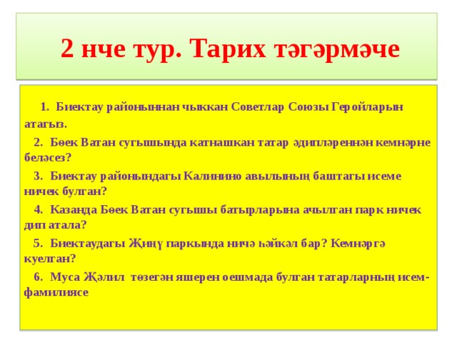  2 нче тур. Тарих тәгәрмәче  1. Биектау районыннан чыккан Советлар Союзы Геройларын атагыз.  2. Бөек Ватан сугышында катнашкан татар әдипләреннән кемнәрне беләсез?  3. Биектау районындагы Калинино авылының баштагы исеме ничек булган?  4. Казанда Бөек Ватан сугышы батырларына ачылган парк ничек дип атала?  5. Биектаудагы Җиңү паркында ничә һәйкәл бар? Кемнәргә куелган?  6. Муса Җәлил төзегән яшерен оешмада булган татарларның исем-фамилиясе    