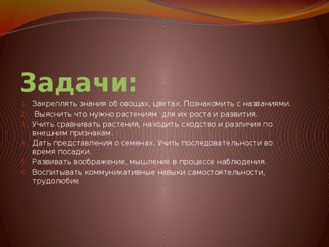 Задачи: Закреплять знания об овощах, цветах. Познакомить с названиями.  Выяснить что нужно растениям для их роста и развития. Учить сравнивать растения, находить сходство и различия по внешним признакам. Дать представления о семенах. Учить последовательности во время посадки. Развивать воображение, мышление в процессе наблюдения. Воспитывать коммуникативные навыки самостоятельности, трудолюбие 