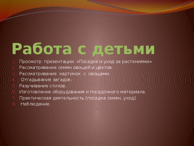 Работа с детьми Просмотр презентации «Посадка и уход за растениями» Рассматривание семян овощей и цветов. Рассматривание картинок с овощами.  Отгадывание загадок. Разучивание стихов. Изготовление оборудования и посадочного материала. Практическая деятельность (посадка семян, уход)  Наблюдение. 