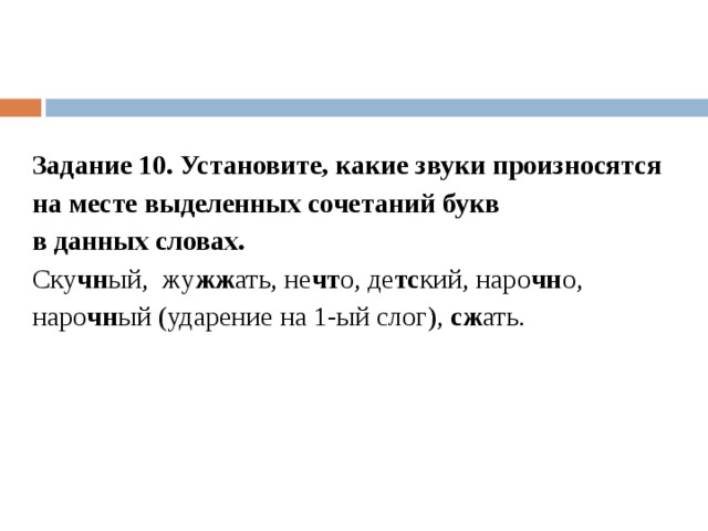 Задание 10. Установите, какие звуки произносятся на месте выделенных сочетаний букв в данных словах. Ску чн ый,  жу жж ать, не чт о, де тс кий, наро чн о, наро чн ый (ударение на 1-ый слог),  сж ать. 