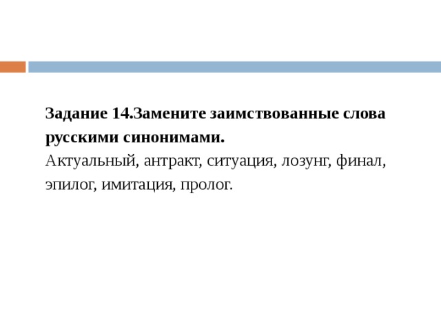 Задание 14.Замените заимствованные слова русскими синонимами. Актуальный, антракт, ситуация, лозунг, финал, эпилог, имитация, пролог. 