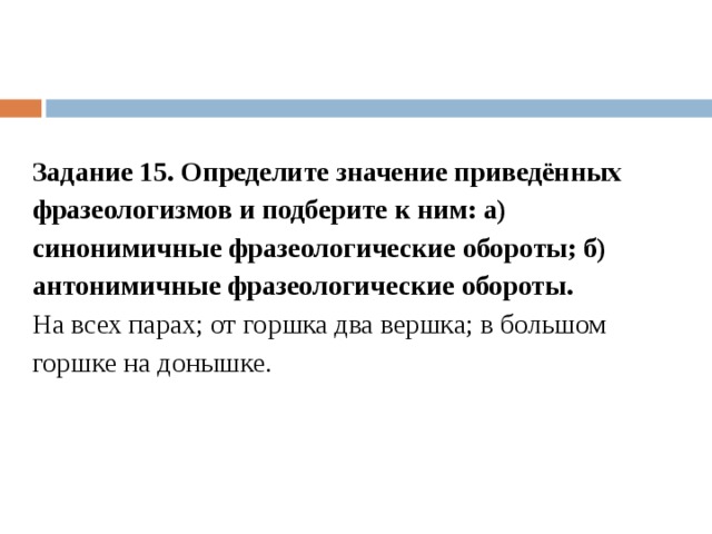 Задание 15. Определите значение приведённых фразеологизмов и подберите к ним: а) синонимичные фразеологические обороты; б) антонимичные фразеологические обороты. На всех парах; от горшка два вершка; в большом горшке на донышке. 