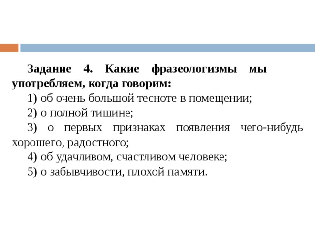 Задание 4. Какие фразеологизмы мы употребляем, когда говорим: 1) об очень большой тесноте в помещении; 2) о полной тишине; 3) о первых признаках появления чего-нибудь хорошего, радостного; 4) об удачливом, счастливом человеке; 5) о забывчивости, плохой памяти. 