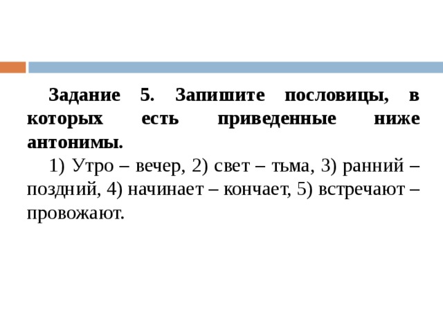 Задание 5. Запишите пословицы, в которых есть приведенные ниже антонимы. 1) Утро – вечер, 2) свет – тьма, 3) ранний – поздний, 4) начинает – кончает, 5) встречают – провожают. 