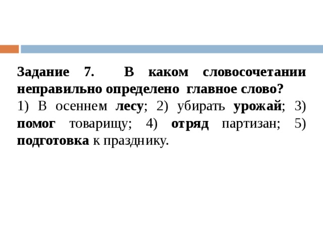 Задание 7. В каком словосочетании неправильно определено  главное слово? 1) В осеннем лесу ; 2) убирать урожай ; 3) помог товарищу; 4) отряд партизан; 5) подготовка к празднику. 