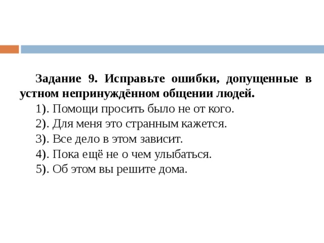 Задание 9. Исправьте ошибки, допущенные в устном непринуждённом общении людей. 1). Помощи просить было не от кого. 2). Для меня это странным кажется. 3). Все дело в этом зависит. 4). Пока ещё не о чем улыбаться. 5). Об этом вы решите дома. 