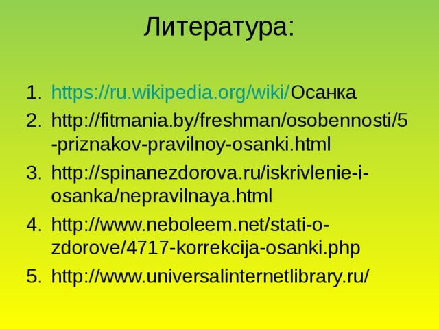 Литература:   https://ru.wikipedia.org/wiki/ Осанка http://fitmania.by/freshman/osobennosti/5-priznakov-pravilnoy-osanki.html http://spinanezdorova.ru/iskrivlenie-i-osanka/nepravilnaya.html http://www.neboleem.net/stati-o-zdorove/4717-korrekcija-osanki.php http://www.universalinternetlibrary.ru/    