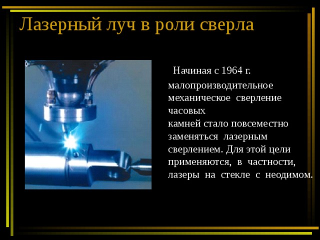 Лазерный луч в роли сверла  Начиная с 1964 г. малопроизводительное механическое сверление часовых камней стало повсеместно заменяться лазерным сверлением. Для этой цели применяются, в частности, лазеры на стекле с неодимом. 