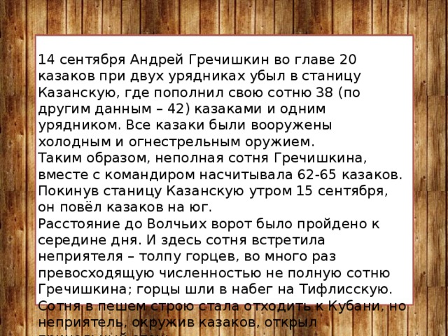 14 сентября Андрей Гречишкин во главе 20 казаков при двух урядниках убыл в станицу Казанскую, где пополнил свою сотню 38 (по другим данным – 42) казаками и одним урядником. Все казаки были вооружены холодным и огнестрельным оружием. Таким образом, неполная сотня Гречишкина, вместе с командиром насчитывала 62-65 казаков. Покинув станицу Казанскую утром 15 сентября, он повёл казаков на юг. Расстояние до Волчьих ворот было пройдено к середине дня. И здесь сотня встретила неприятеля – толпу горцев, во много раз превосходящую численностью не полную сотню Гречишкина; горцы шли в набег на Тифлисскую. Сотня в пешем строю стала отходить к Кубани, но неприятель, окружив казаков, открыл прицельный огонь. Тогда казакам пришлось заколоть своих верных лошадей, чтобы соорудить из них бруствер. Так они приняли свой последний бой. Горцы дважды предлагали казакам сдаться, но они отказались. 