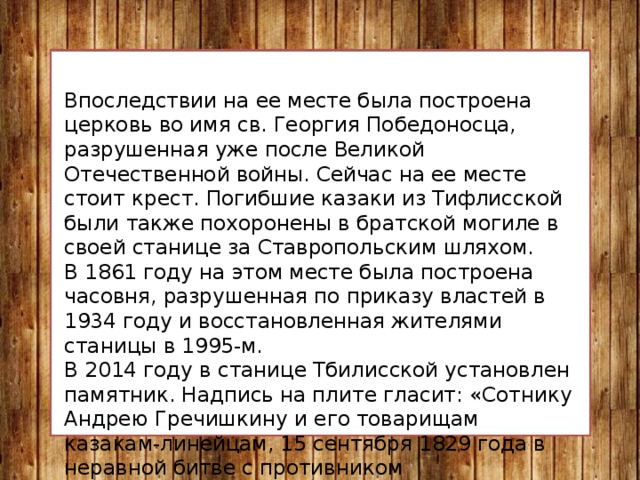 Впоследствии на ее месте была построена церковь во имя св. Георгия Победоносца, разрушенная уже после Великой Отечественной войны. Сейчас на ее месте стоит крест. Погибшие казаки из Тифлисской были также похоронены в братской могиле в своей станице за Ставропольским шляхом. В 1861 году на этом месте была построена часовня, разрушенная по приказу властей в 1934 году и восстановленная жителями станицы в 1995-м. В 2014 году в станице Тбилисской установлен памятник. Надпись на плите гласит: «Сотнику Андрею Гречишкину и его товарищам казакам-линейцам, 15 сентября 1829 года в неравной битве с противником предпочтившим геройскую смерть позору пленения». 