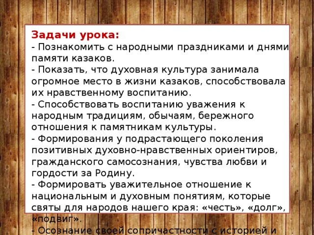 Задачи урока: - Познакомить с народными праздниками и днями памяти казаков.   - Показать, что духовная культура занимала огромное место в жизни казаков, способствовала их нравственному воспитанию. - Способствовать воспитанию уважения к народным традициям, обычаям, бережного отношения к памятникам культуры. - Формирования у подрастающего поколения позитивных духовно-нравственных ориентиров, гражданского самосознания, чувства любви и гордости за Родину. - Формировать уважительное отношение к национальным и духовным понятиям, которые святы для народов нашего края: «честь», «долг», «подвиг». - Осознание своей сопричастности с историей и современностью Кубани, отдание дани памяти и уважения знаменитым землякам, понимание единства судьбы каждого кубанца с Россией и родным краем. 