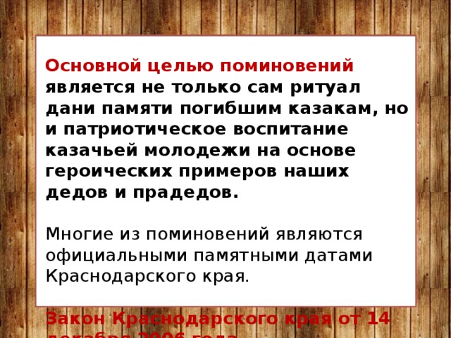 Основной целью поминовений является не только сам ритуал дани памяти погибшим казакам, но и патриотическое воспитание казачьей молодежи на основе героических примеров наших дедов и прадедов. Многие из поминовений являются официальными памятными датами Краснодарского края. Закон Краснодарского края от 14 декабря 2006 года № 1145 «Об установлении праздничных дней и памятных дат в Краснодарском крае». 