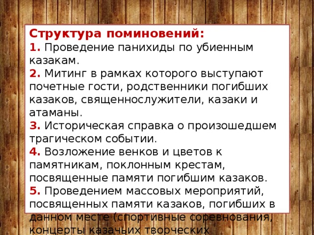 Структура поминовений: 1. Проведение панихиды по убиенным казакам. 2. Митинг в рамках которого выступают почетные гости, родственники погибших казаков, священнослужители, казаки и атаманы. 3. Историческая справка о произошедшем трагическом событии. 4. Возложение венков и цветов к памятникам, поклонным крестам, посвященные памяти погибшим казаков. 5. Проведением массовых мероприятий, посвященных памяти казаков, погибших в данном месте (спортивные соревнования, концерты казачьих творческих коллективов, выставки декоративно-прикладного искусства, показательные выступления по владению казачьим оружием и т.д.). 