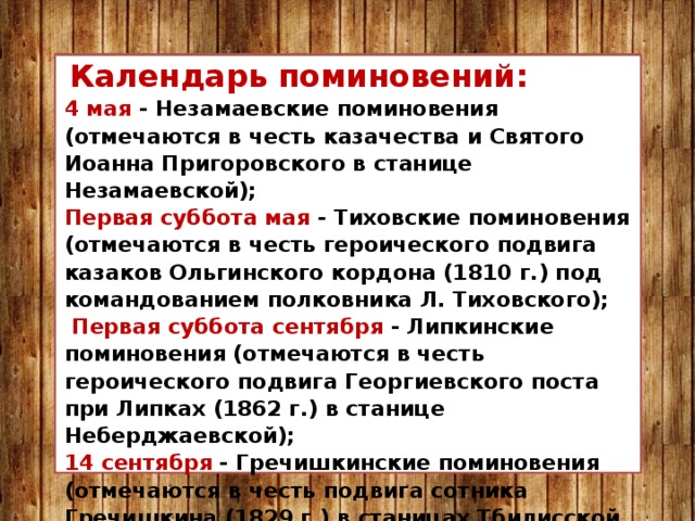   Календарь поминовений: 4 мая  - Незамаевские поминовения (отмечаются в честь казачества и Святого Иоанна Пригоровского в станице Незамаевской); Первая суббота мая - Тиховские поминовения (отмечаются в честь героического подвига казаков Ольгинского кордона (1810 г.) под командованием полковника Л. Тиховского);   Первая суббота сентября  - Липкинские поминовения (отмечаются в честь героического подвига Георгиевского поста при Липках (1862 г.) в станице Неберджаевской); 14 сентября  - Гречишкинские поминовения (отмечаются в честь подвига сотника Гречишкина (1829 г.) в станицах Тбилисской и Казанской); 2 октября  - Михайловские поминовения (отмечаются в честь подвига казаков (1918 г.) в станице Михайловской Курганинского  района. 