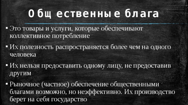 Общественные блага Это товары и услуги, которые обеспечивают коллективное потребление Их полезность распространяется более чем на одного человека Их нельзя предоставить одному лицу, не предоставив другим Рыночное (частное) обеспечение общественными благами возможно, но неэффективно. Их производство берет на себя государство 