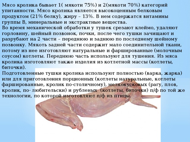 Мясо кролика бывает 1( мякоти 75%) и 2(мякоти 70%) категорий упитанности. Мясо кролика является высокоценным белковым продуктом (21% белку), жиру – 13%. В нем содержатся витамины группы В, минеральные и экстрактные вещества. Во время механической обработки у тушек срезают клеймо, удаляют горловину, шейный позвонок, почки, после чего тушки зачищают и разрубают на 2 части – переднюю и заднюю по последнему шейному позвонку. Мякоть задней части содержит мало соединительной ткани, потому из нее изготовляют натуральные и фаршированные (молочным соусом) котлеты. Переднюю часть используют для тушения. Из мяса кролика изготовляют также изделия из котлетной массы (котлеты, биточки). Подготовленные тушки кролика используют полностью (варка, жарка) или для приготовления порционных (котлеты натуральные, котлеты фаршированные, кролик по-столичному), мелкокусковых (рагу, плов, кролик, по- любительски) и рубленых (котлеты, биточки) п/ф по той же технологии, по которой изготовляют п/ф из птицы. 