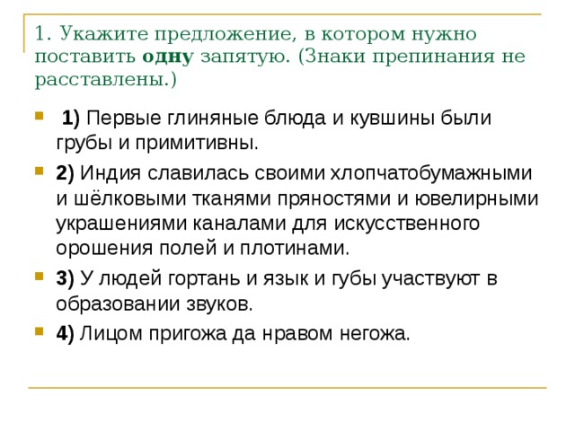 1. Укажите предложение, в котором нужно поставить  одну  запятую. (Знаки препинания не расставлены.)   1)  Первые глиняные блюда и кувшины были грубы и примитивны.    2)  Индия славилась своими хлопчатобумажными и шёлковыми тканями пряностями и ювелирными украшениями каналами для искусственного орошения полей и плотинами.    3)  У людей гортань и язык и губы участвуют в образовании звуков.        4)  Лицом пригожа да нравом негожа. 