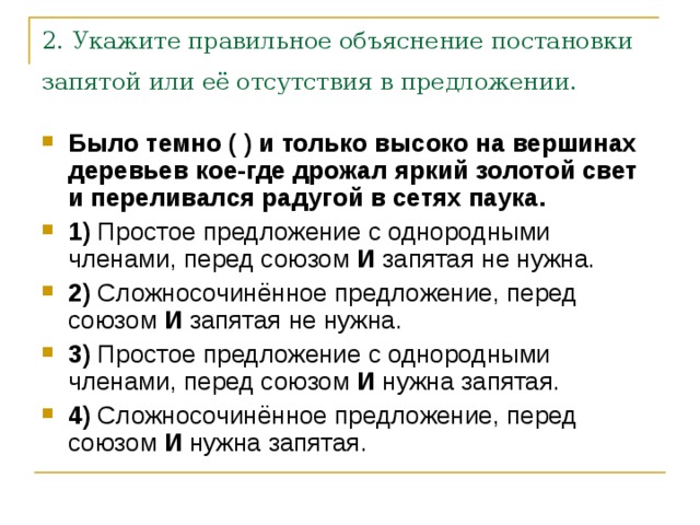 2. Укажите правильное объяснение постановки запятой или её отсутствия в предложении.  Было темно ( ) и только высоко на вершинах деревьев кое-где дрожал яркий золотой свет и переливался радугой в сетях паука.     1)  Простое предложение с однородными членами, перед союзом  И  запятая не нужна.    2)  Сложносочинённое предложение, перед союзом  И  запятая не нужна.    3)  Простое предложение с однородными членами, перед союзом  И  нужна запятая.    4)  Сложносочинённое предложение, перед союзом  И  нужна запятая. 