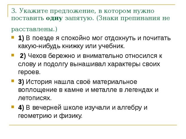 3. Укажите предложение, в котором нужно поставить  одну  запятую. (Знаки препинания не расставлены.)  1)  В поезде я спокойно мог отдохнуть и почитать какую-нибудь книжку или учебник.     2)  Чехов бережно и внимательно относился к слову и подолгу вынашивал характеры своих героев.    3)  История нашла своё материальное воплощение в камне и металле в легендах и летописях.    4)  В вечерней школе изучали и алгебру и геометрию и физику.     