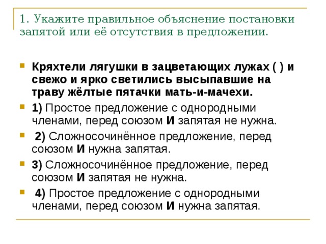 1. Укажите правильное объяснение постановки запятой или её отсутствия в предложении. Кряхтели лягушки в зацветающих лужах ( ) и свежо и ярко светились высыпавшие на траву жёлтые пятачки мать-и-мачехи.     1)  Простое предложение с однородными членами, перед союзом  И  запятая не нужна.     2)  Сложносочинённое предложение, перед союзом  И  нужна запятая.    3)  Сложносочинённое предложение, перед союзом  И  запятая не нужна.     4)  Простое предложение с однородными членами, перед союзом  И  нужна запятая. 