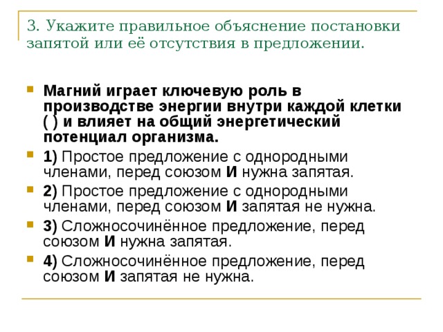 3. Укажите правильное объяснение постановки запятой или её отсутствия в предложении. Магний играет ключевую роль в производстве энергии внутри каждой клетки ( ) и влияет на общий энергетический потенциал организма.     1)  Простое предложение с однородными членами, перед союзом  И  нужна запятая.    2)  Простое предложение с однородными членами, перед союзом  И  запятая не нужна.    3)  Сложносочинённое предложение, перед союзом  И  нужна запятая.    4)  Сложносочинённое предложение, перед союзом  И  запятая не нужна. 